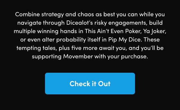 Combine strategy and chaos as best you can while you navigate through Dicealot’s risky engagements, build multiple winning hands in This Ain’t Even Poker, Ya Joker, or even alter probability itself in Pip My Dice. These tempting tales, plus five more await you, and you’ll be supporting Movember with your purchase.