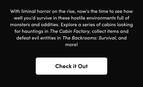 Explore a series of cabins looking for hauntings in The Cabin Factory, collect items and defeat evil entities in The Backrooms: Survival, and more!