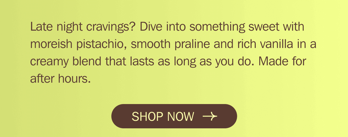 Late night cravings? Dive into something sweet with moreish pistachio, smooth praline and rich vanilla in a creamy blend that lasts as long as you do. Made for after hours. SHOP NOW