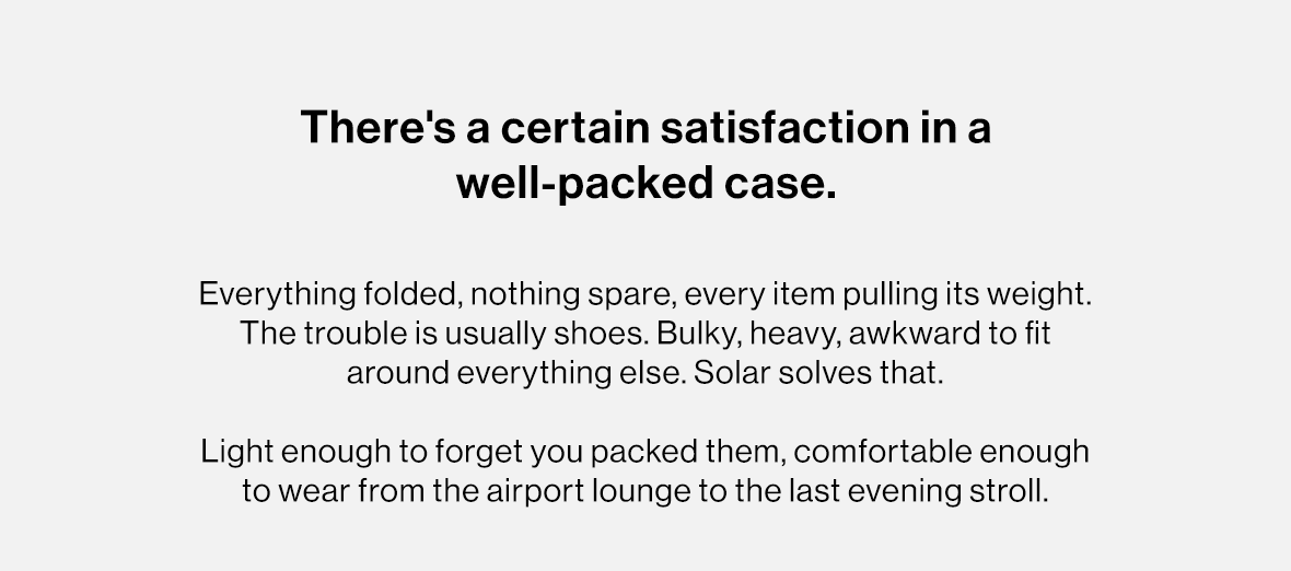 Everything folded, nothing spare, every item pulling its weight. The trouble is usually shoes. Bulky, heavy, awkward to fit around everything else. Solar solves that.   Light enough to forget you packed them, comfortable enough to wear from the airport lounge to the last evening stroll.