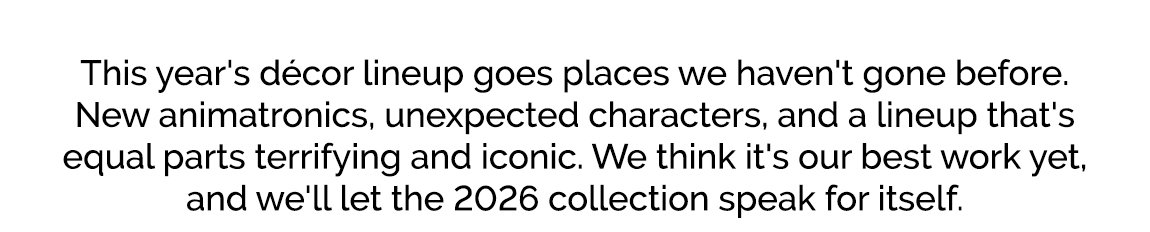 This year's décor lineup goes places we haven't gone before. New animatronics, unexpected characters, and a lineup that's equal parts terrifying and iconic. We think it's our best work yet, and we'll let the 2026 collection speak for itself.