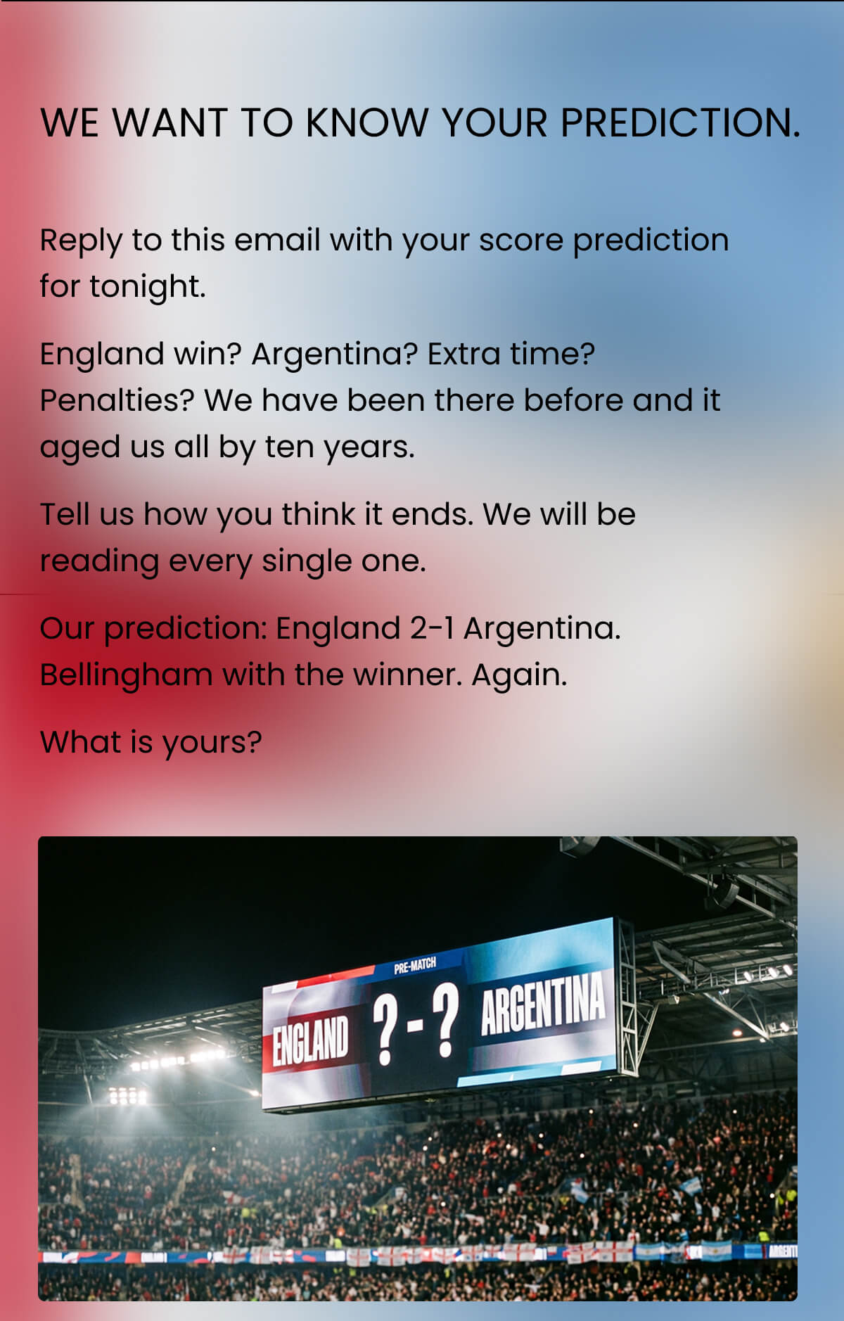 WE WANT TO KNOW YOUR PREDICTION. Reply to this email with your score prediction for tonight. England win? Argentina? Extra time? Penalties? We have been there before and it aged us all by ten years. Tell us how you think it ends. We will be reading every single one. Our prediction: England 2-1 Argentina. Bellingham with the winner. Again. What is yours?