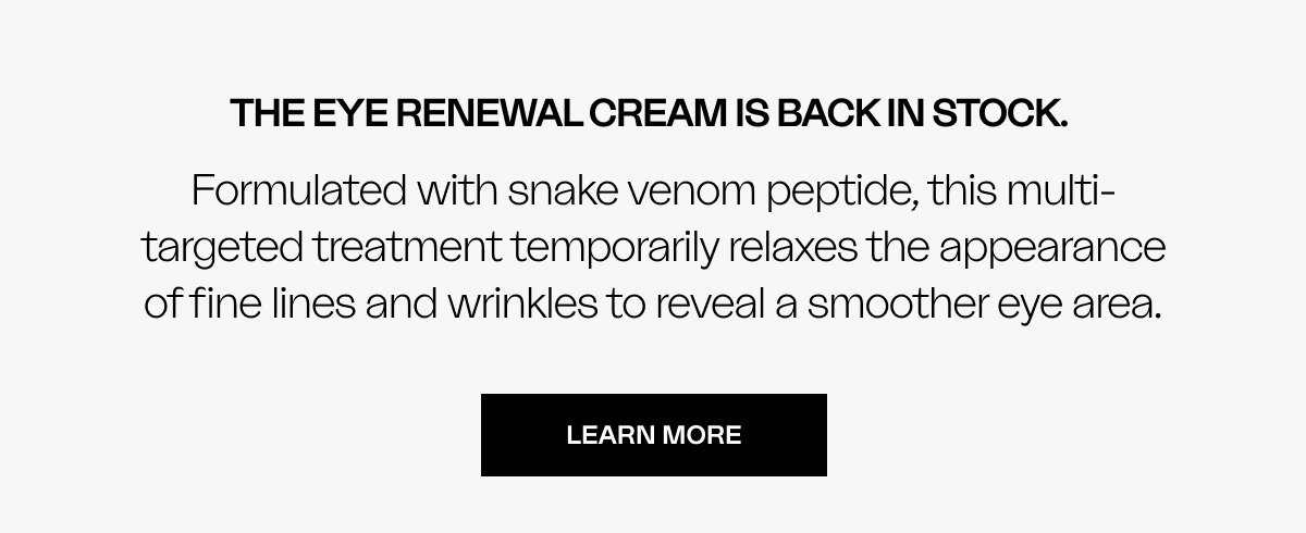 The Eye Renewal Cream is back in stock.  Formulated with snake venom peptide, this multi-targeted treatment temporarily relaxes the appearance of fine lines and wrinkles to reveal a smoother eye area.
