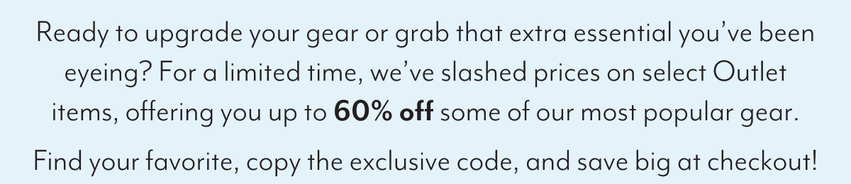 Ready to upgrade your gear or grab that extra essential you’ve been eyeing? For a limited time, we’ve slashed prices on select Outlet items, offering you up to 60% off some of our most popular gear. Find your favorite, copy the exclusive code, and save big at checkout!