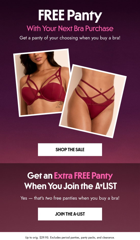 FREE Panty With Your Next Bra Purchase. Get a panty of your choosing when you buy a bra. Get an Extra FREE Panty When You Join the A-List. Yes - that is two free panties when you buy a bra. Up to orig. 29.95 dollars. Excludes period panties, panty packs, and clearance.