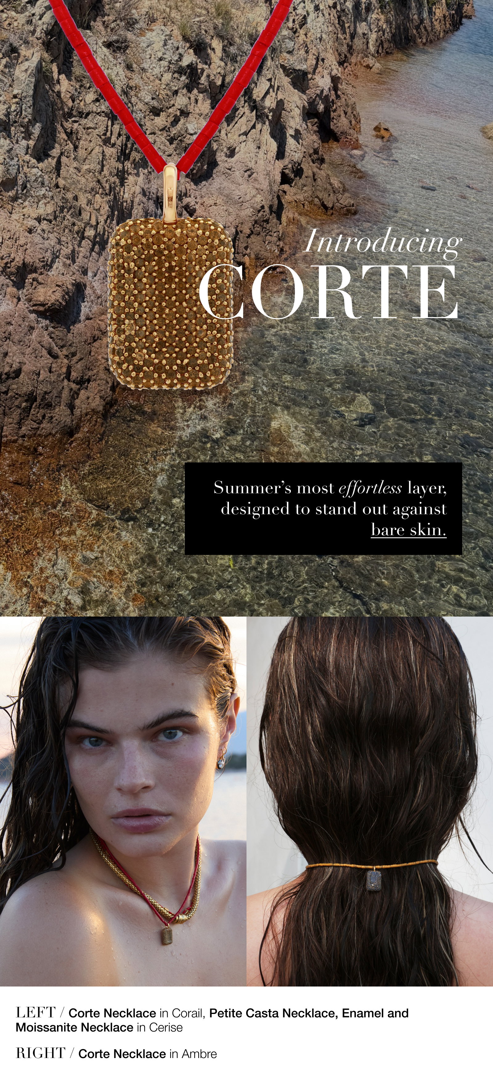 Introducing CORTE Summer’s most effortless layer, designed to stand out against bare skin. LEFT / Corte Necklace in Corail, Petite Casta Necklace, Enamel and Moissanite Necklace in Cerise RIGHT / Corte Necklace in Ambre. 