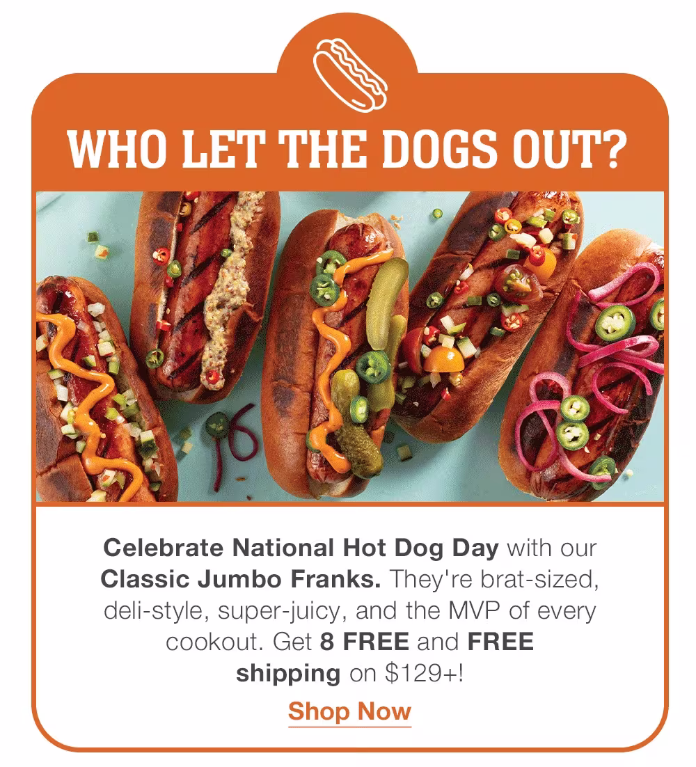 WHO LET THE DOGS OUT?
Celebrate National Hot Dog Day with our _Classic Jumbo Franks. They're brat-sized, _deli-style, super-juicy, and the MVP of every _cookout. Get 8 FREE and FREE _shipping on $129+!
Shop Now
