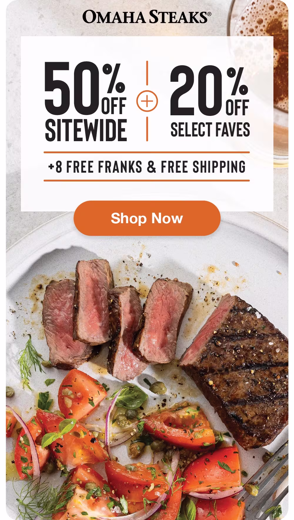 OMAHA STEAKS®

50% OFF SITEWIDE
+
20% OFF SELECT FAVES
+ 8 FREE FRANKS & FREE SHIPPING

SHOP NOW
