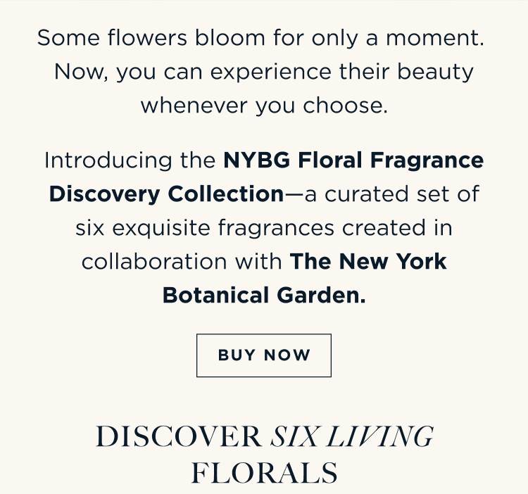 Some flowers bloom for only a moment. Now, you can experience their beauty whenever you choose. Introducing the NYBG Floral Fragrance Discovery Collection—a curated set of six exquisite fragrances created in collaboration with The New York Botanical Garden. [ BUY NOW ] Discover Six Living Florals Each 1.5 mL fragrance is designed to be experienced on its own or layered to create a scent that's uniquely yours.