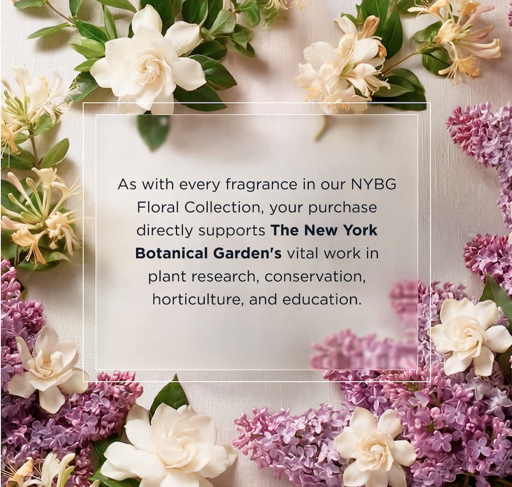 As with every fragrance in our NYBG Floral Collection, your purchase directly supports The New York Botanical Garden's vital work in plant research, conservation, horticulture, and education.