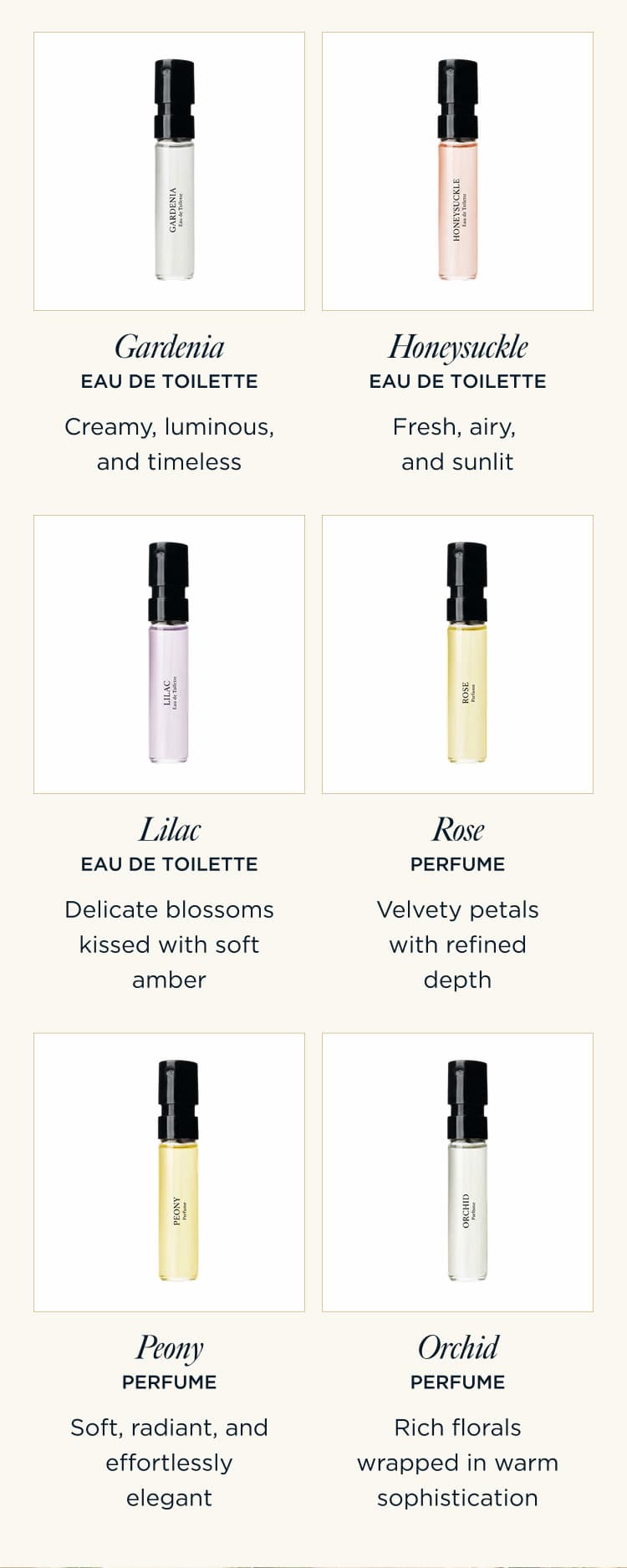 Gardenia Eau de Toilette — Creamy, luminous, and timeless Honeysuckle Eau de Toilette — Fresh, airy, and sunlit Lilac Eau de Toilette — Delicate blossoms kissed with soft amber Rose Perfume — Velvety petals with refined depth Peony Perfume — Soft, radiant, and effortlessly elegant Orchid Perfume — Rich florals wrapped in warm sophistication