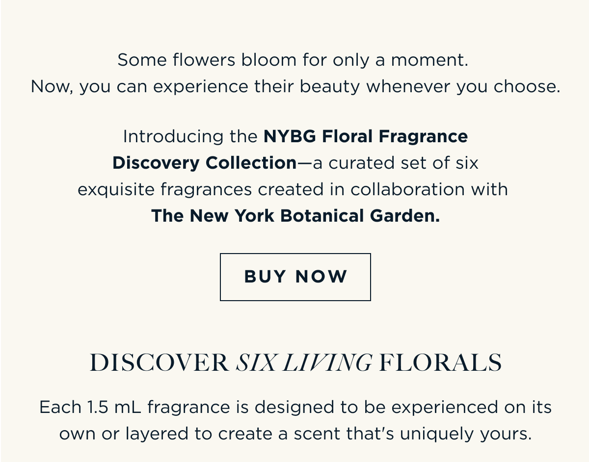 Some flowers bloom for only a moment. Now, you can experience their beauty whenever you choose. Introducing the NYBG Floral Fragrance Discovery Collection—a curated set of six exquisite fragrances created in collaboration with The New York Botanical Garden. [ BUY NOW ]  Discover Six Living Florals Each 1.5 mL fragrance is designed to be experienced on its own or layered to create a scent that's uniquely yours.