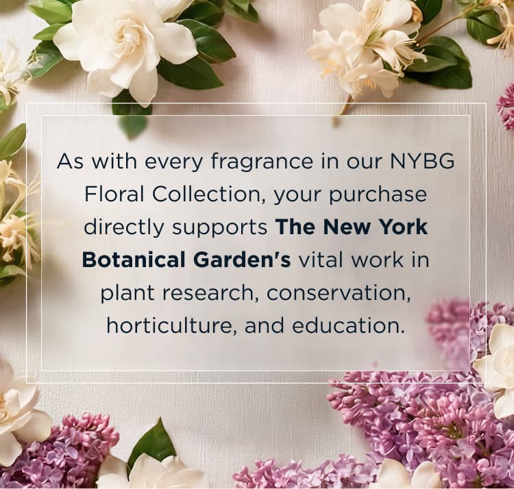 As with every fragrance in our NYBG Floral Collection, your purchase directly supports The New York Botanical Garden's vital work in plant research, conservation, horticulture, and education.