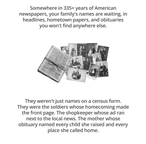 Somewhere in 335+ years of American newspapers, your family's names are waiting, in headlines, hometown papers, and obituaries you won't find anywhere else.