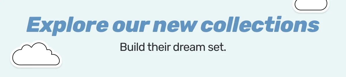 Explore our new collections. Build their dream set.