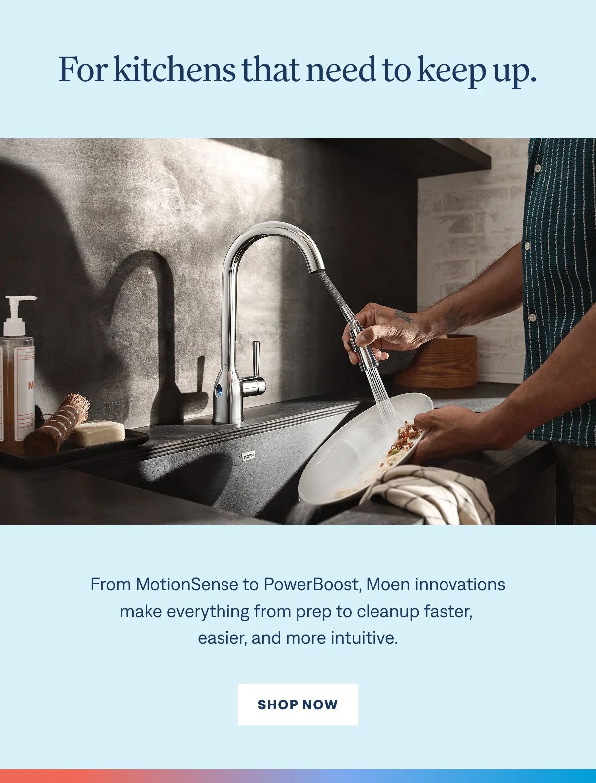 For kitchens that need to keep up. From hands‑free activation to powerful spray control, Moen innovations make everything from prep to cleanup faster, easier, and more intuitive. Shop Now