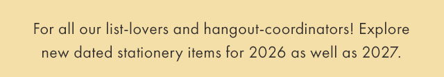 For all our list-lovers and hangout-coordinators! Explore new dated stationery items for 2026 as well as 2027.