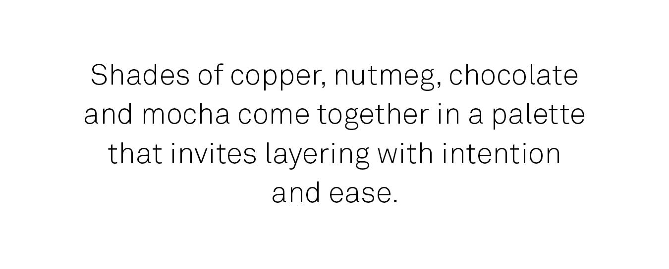 Shades of copper, nutmeg, chocolate and mocha come together in a palette that invites layering with intention.