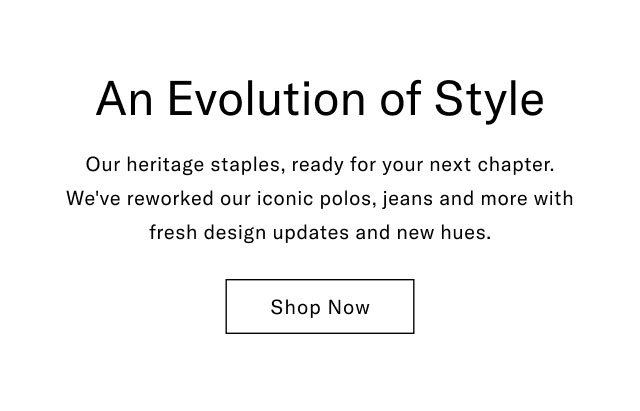 An Evolution of Style Our heritage staples, ready for your next chapter. We've reworked our iconic polos, jeans and more with fresh design updates and new hues. Shop Now