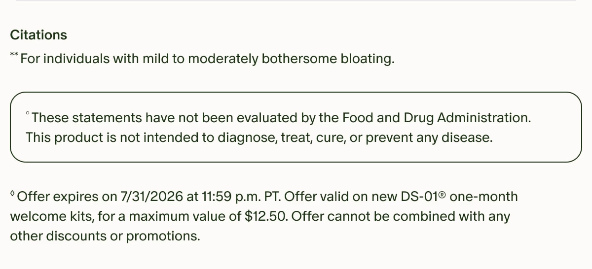 Citations | **For individuals with mild to moderately bothersome bloating. | °These statements have not been evaluated by the Food and Drug Administration. This product is not intended to diagnose, treat, cure, or prevent any disease. | ◊Offer expires on 7/31/2026 at 11:59 p.m. PT. Offer valid on new DS-01® one-month welcome kits, for a maximum value of $12.50. Offer cannot be combined with any other discounts or promotions.