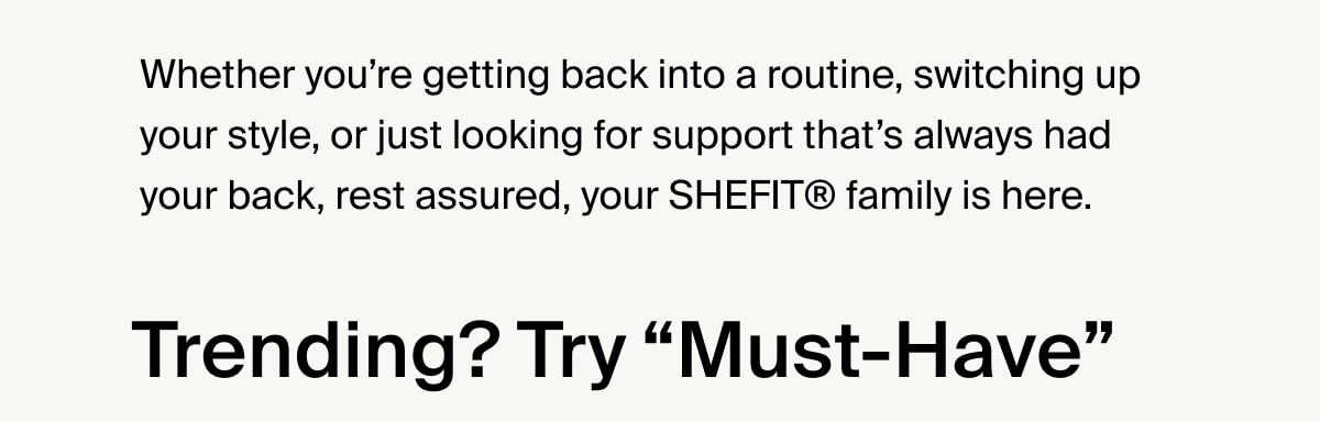Whether you’re getting back into a routine, switching up your style, or just looking for support that’s always had your back, rest assured, your SHEFIT® family is here. Trending? Try “Must-Have”