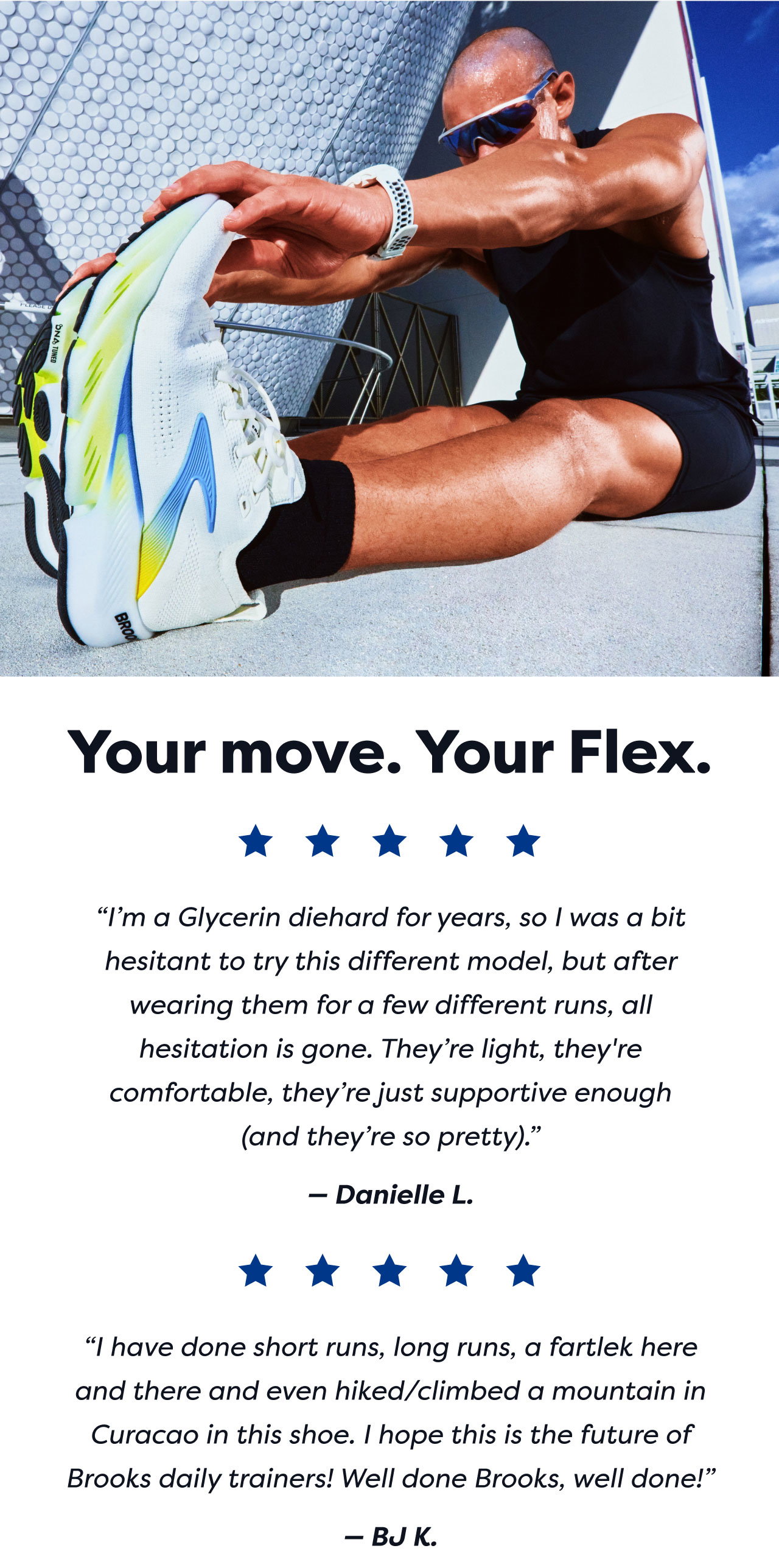 Your move. Your Flex. | 'I'm a Glycerin diehard for years, so I was a bit hesitant to try this different model, but after wearing them for a few different runs, all hesitation is gone. They're light, they're comfortable, they're just supportive enough (and they're so pretty).' | Danielle L. | 'I have done short runs, long runs, a fartlek here and there and even hiked/climbed a mountain in Curacao in this shoe. I hope this is the future of Brooks daily trainers! Well done Brooks, well done!' | BJ K.