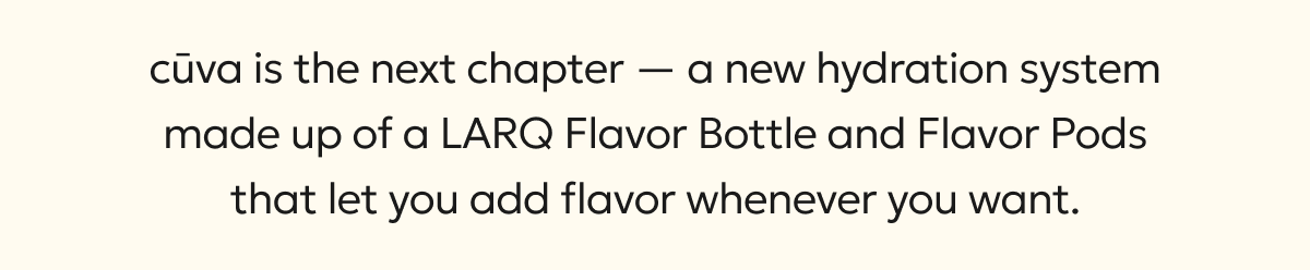 cūva is the next chapter — a new hydration system made up of a LARQ Flavor Bottle and Flavor Pods that let you add flavor whenever you want. 
