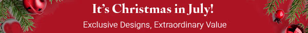 It's Christmas in July! Exclusive Designs, Extraordinary Value