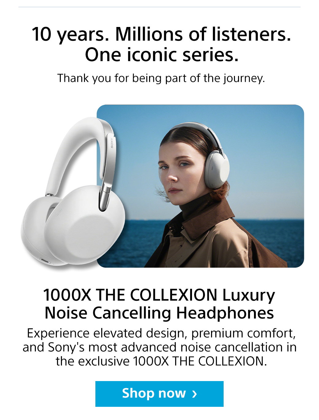 10 years. Millions of listeners. One iconic series. Thank you for being part of the journey. 1000X  The Collexion Luxury Noise Cancelling Headphones | Experiences elevated design, premium comfort, and Sony's most advanced noise cancellation in the exclusive 1000X The Collexion. Shop now