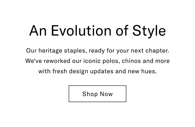 An Evolution of Style Our heritage staples, ready for your next chapter. We've reworked our iconic polos, chinos and more with fresh design updates and new hues. Shop Now