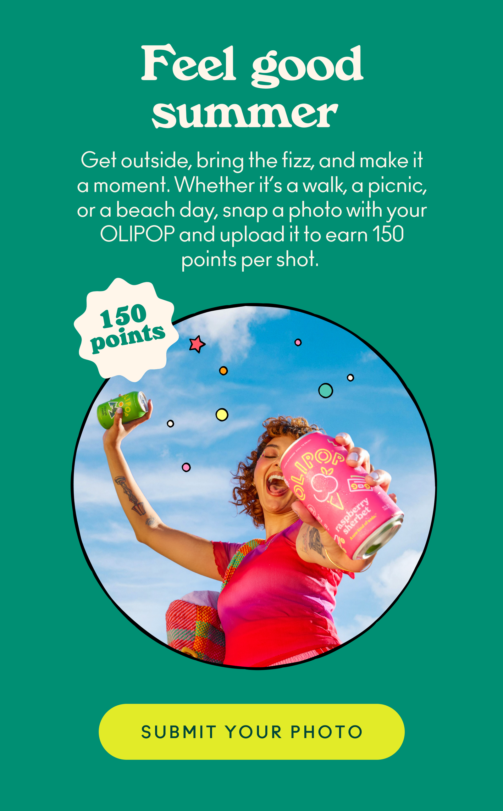 Get outside, bring the fizz, and make it a moment. Whether it’s a walk, a picnic, or a beach day, snap a photo with your OLIPOP and upload it to earn 150 points per shot.