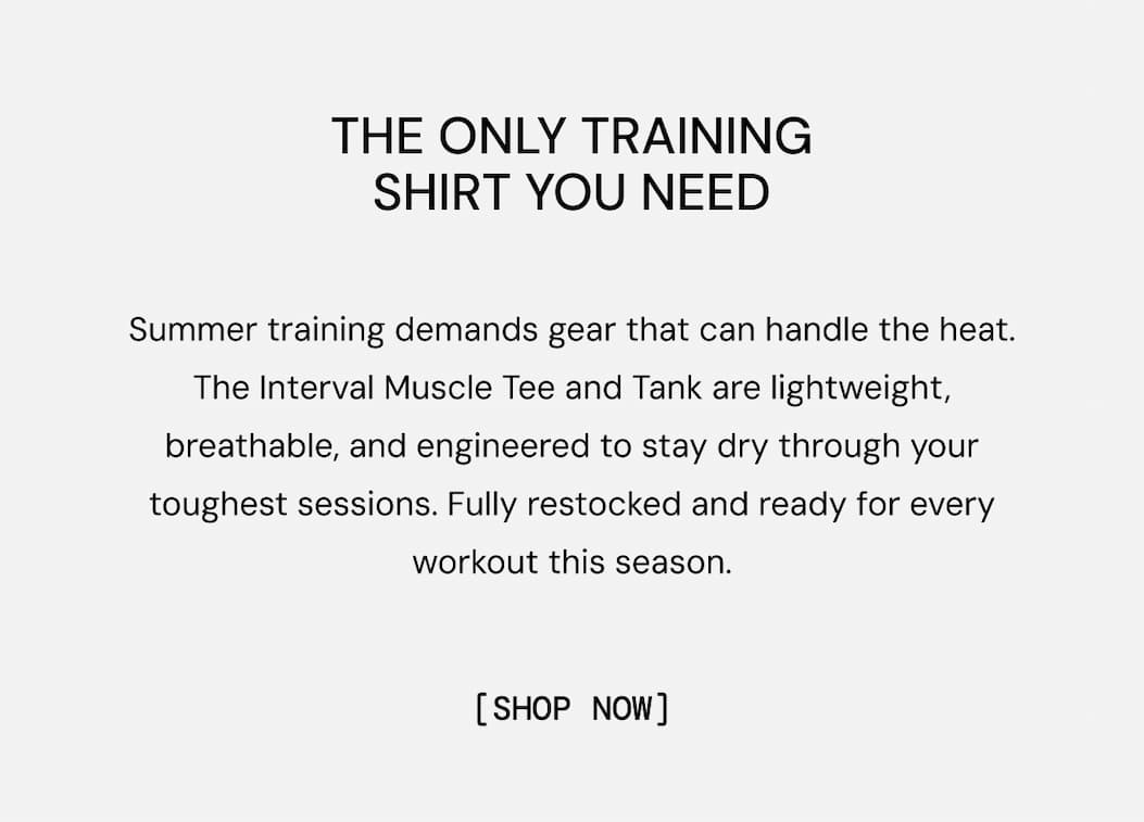 The Only Training Shirt You Need: Interval Muscle Tee. Summer training demands gear that can handle the heat. The Interval Muscle Tee and Tank are lightweight, breathable, and engineered to stay dry through your toughest sessions. Fully restocked and ready for every workout this season. Shop Now