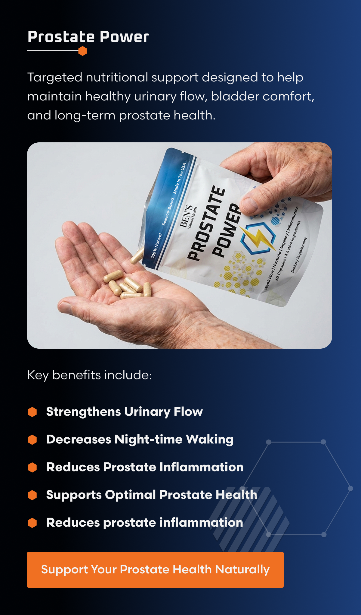 PROSTATE POWER Targeted nutritional support designed to help maintain healthy urinary flow, bladder comfort, and long-term prostate health. Key benefits include: Strengthens Urinary Flow Decreases Nighttime Waking Reduces Prostate Inflammation Supports Optimal Prostate Health