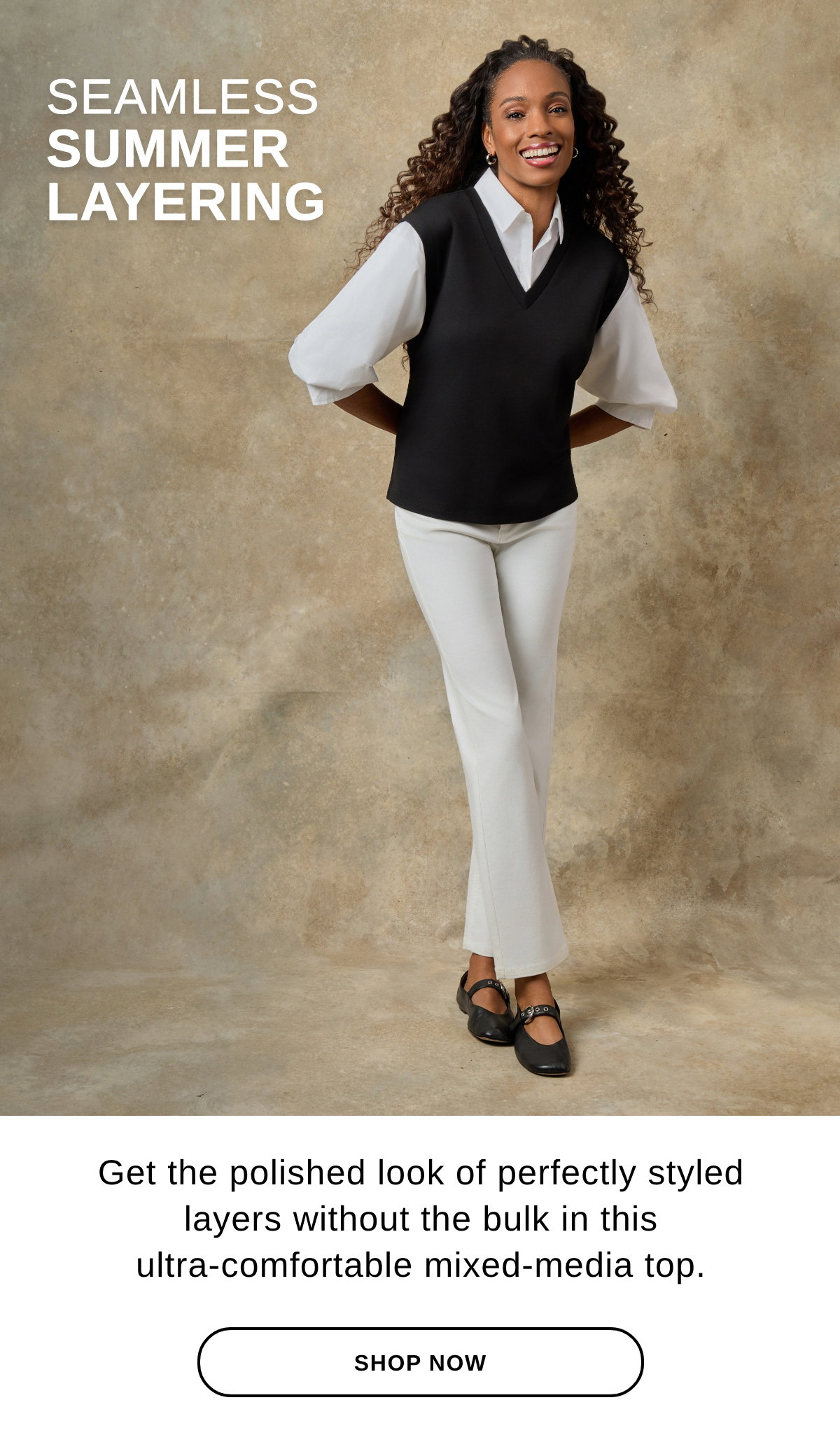 SEAMLESS SUMMER LAYERING Get polished look of perfectly styled layers without the bulk in this ultra-comfortable mixed-media top. -SHOP NOW >>