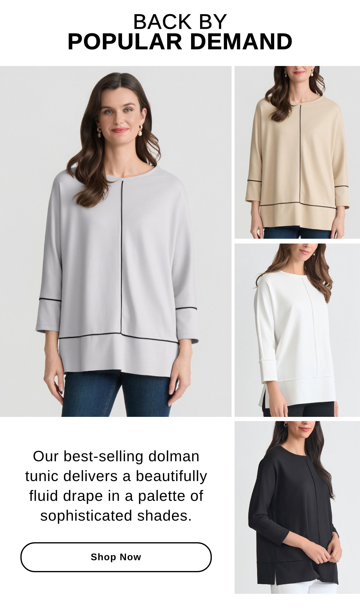 BACK BY POPULAR DEMAND Our best-selling dolman tunic delivers a beautifully fluid drape in a palette of sophisticated shades. - Shop Now >>