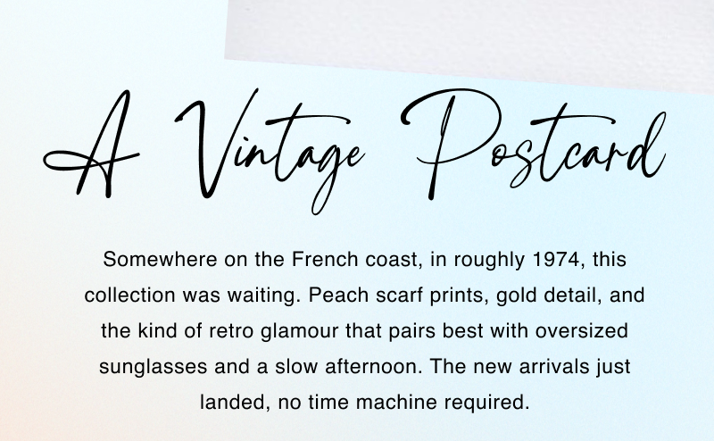 A Vintage Postcard. Somewhere on the French coast, in roughly 1974, this collection was waiting. Peach scarf prints, gold detail, and the kind of retro glamour that pairs best with oversized sunglasses and a slow afternoon. The new arrivals just landed, no time machine required.