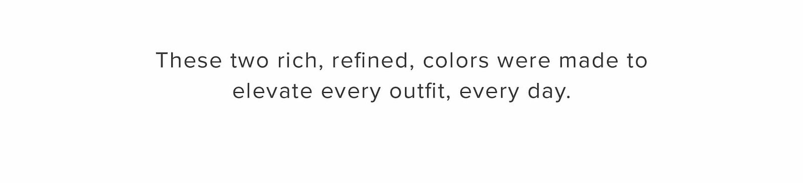These two rich, refined, colors were made to elevate every outfit