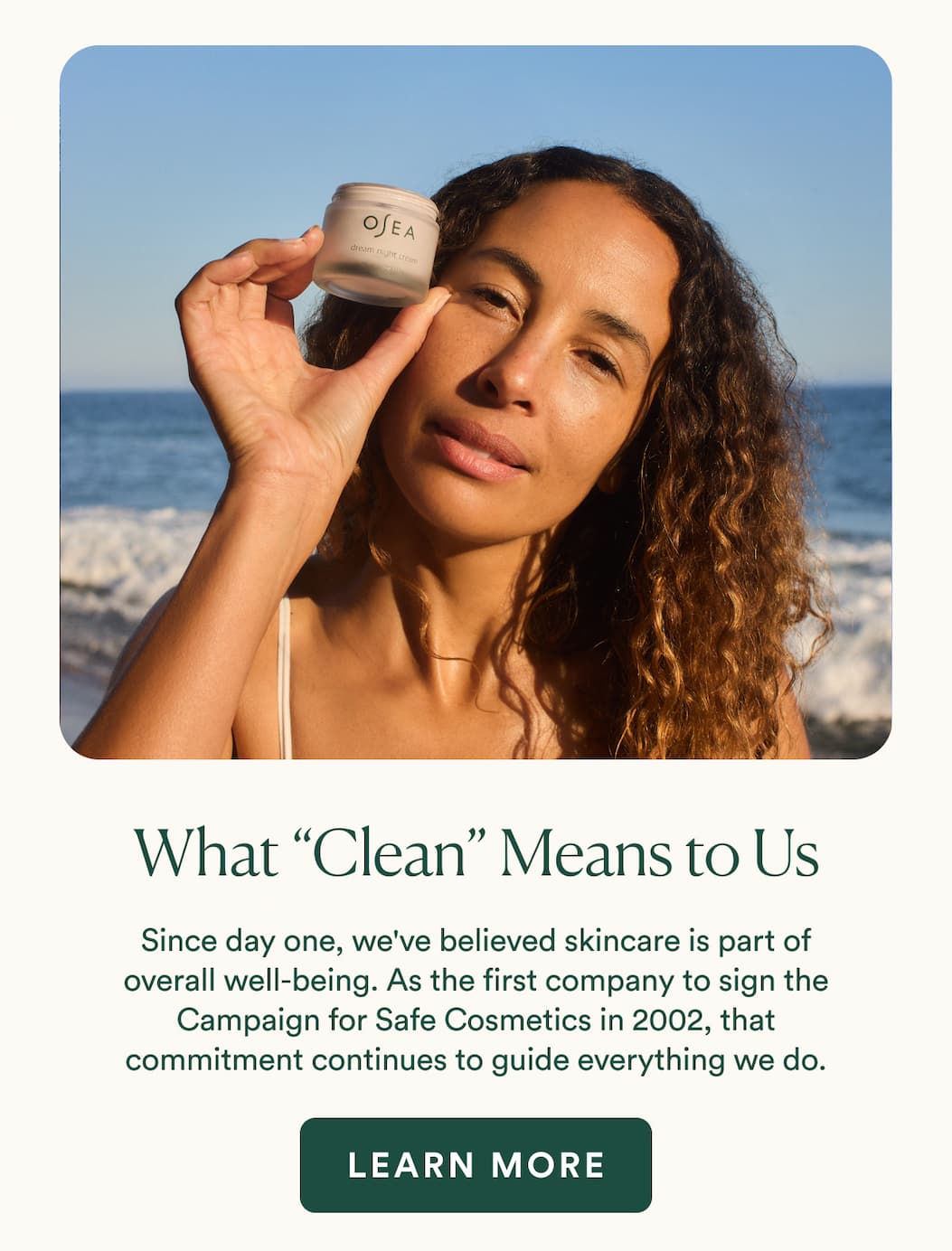 Since day one, we've believed that skincare is part of overall wellbeing. Long before clean beauty became a movement, we were the first company to sign the Campaign for Safe Cosmetics in 2002. Today, that same holistic approach remains at the heart of everything we do.