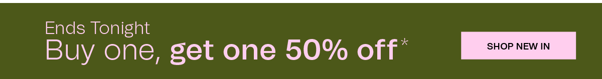 ENDS TONIGHT | Buy one, get one 50% off* | SHOP NEW IN