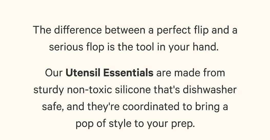 The difference between a perfect flip and a serious flop is the tool in your hand.  Our Utensil Essentials are made from sturdy non-toxic silicone that's dishwasher safe, and they're coordinated to bring a pop of style to your prep.