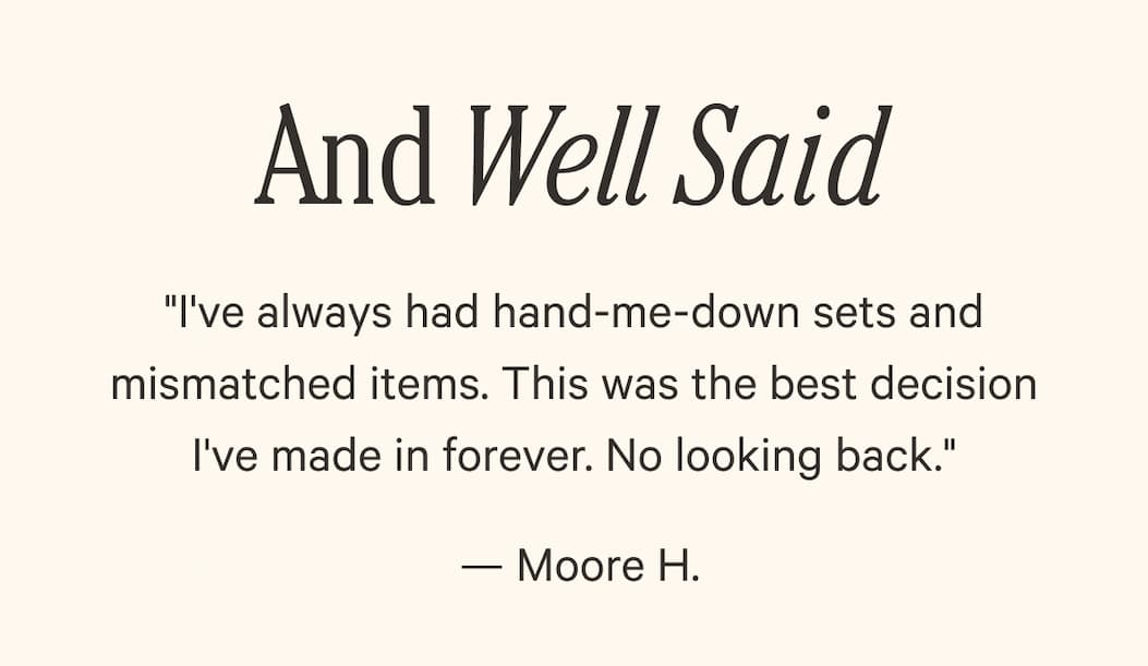 And Well Said - "I've always had hand-me-down sets and mismatched items. This was the best decision I've made in forever. No looking back."  — Moore H.