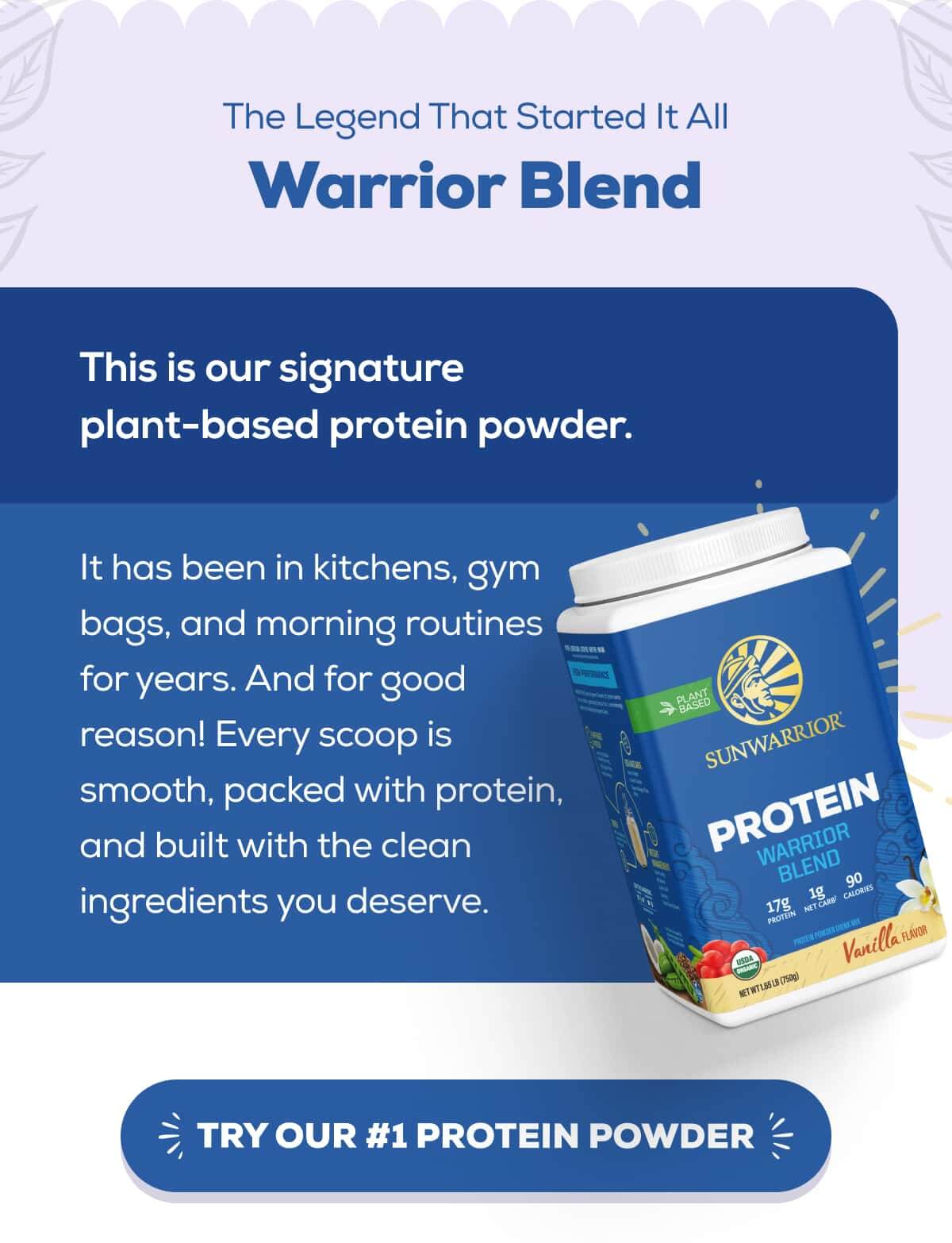 The Legend That Started It All Warrior Blend   This is our signature plant-based protein powder.   It has been in kitchens, gym bags, and morning routines for years. And for good reason! Every scoop is smooth, packed with protein, and built with the clean ingredients you deserve.    TRY OUR #1 PROTEIN POWDER 