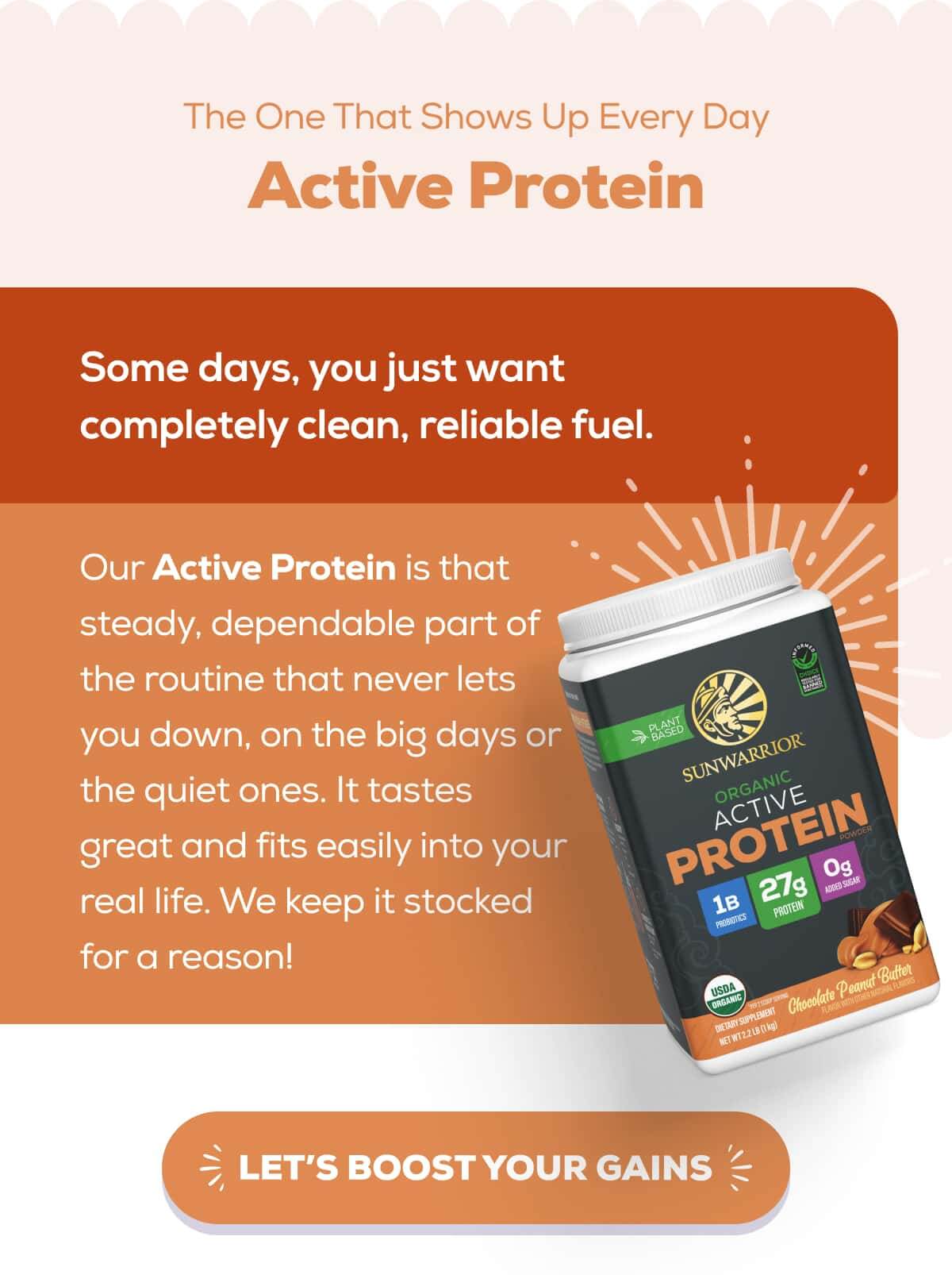 The One That Shows Up Every Day Active Protein   Some days, you just want completely clean, reliable fuel.   Our Active Protein is that steady, dependable part of the routine that never lets you down, on the big days or the quiet ones. It tastes great and fits easily into your real life. We keep it stocked for a reason!    LET’S BOOST YOUR GAINS
