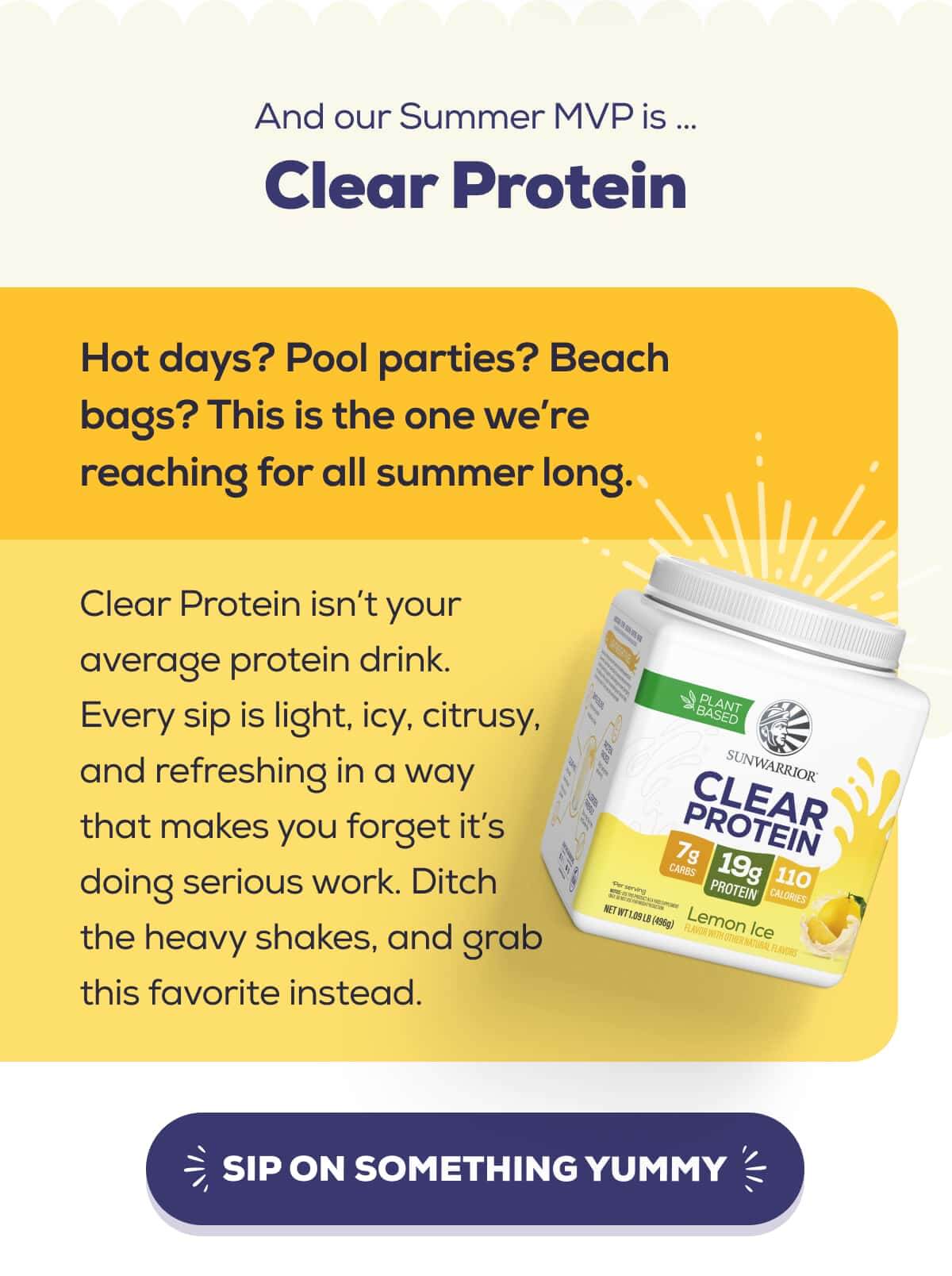 And our Summer MVP is … Clear Protein   Hot days? Pool parties? Beach bags? This is the one we’re reaching for all summer long.  Clear Protein isn’t your average protein drink. Every sip is light, icy, citrusy, and refreshing in a way that makes you forget it’s doing serious work. Ditch the heavy shakes, and grab this favorite instead.   SIP ON SOMETHING YUMMY