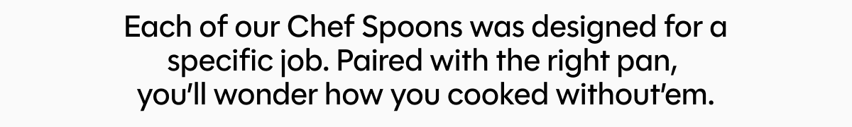 Each of our Chef Spoons was designed for a specific job. Paired with the right pan,  you’ll wonder how you cooked without’em.
