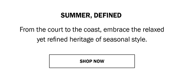 SUMMER, DEFINED. From the court to the coast, embrace the relaxed yet refined heritage of seasonal style. SHOP NOW