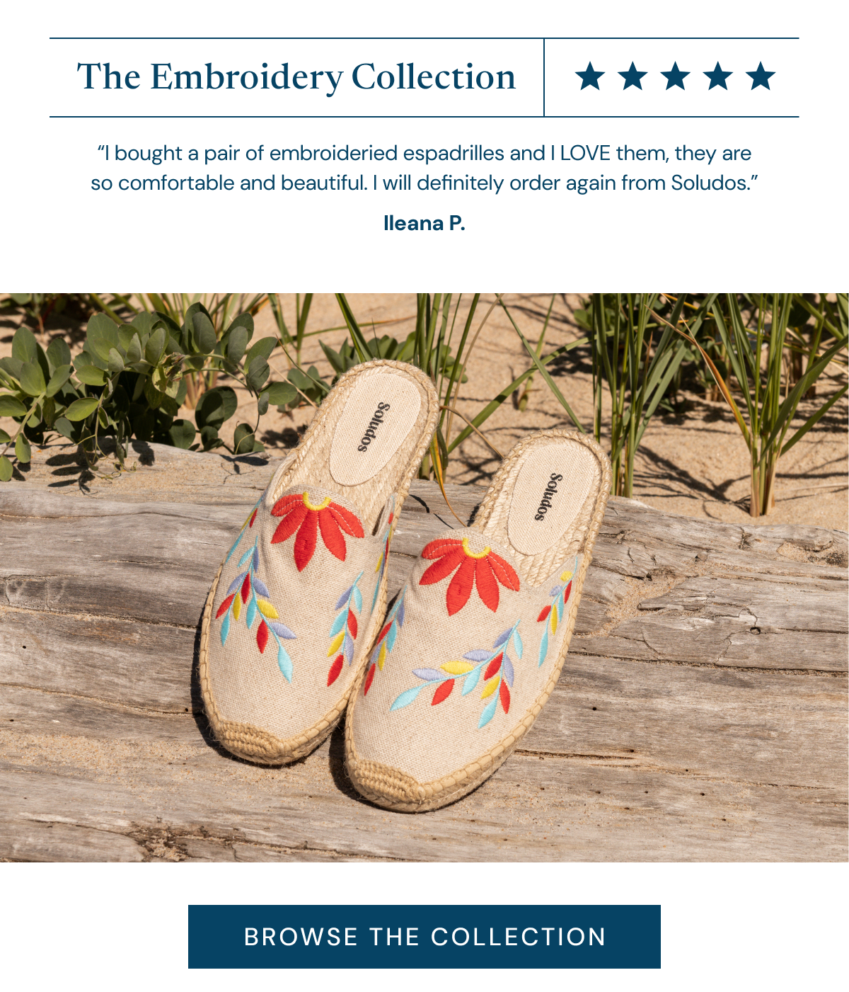 The Embroidery Collection ⭐⭐⭐⭐⭐ “I bought a pair of embroideried espadrilles and I LOVE them, they are so comfortable and beautiful. I will definitely order again from Soludos.” Ileana P. [BROWSE THE COLLECTION]