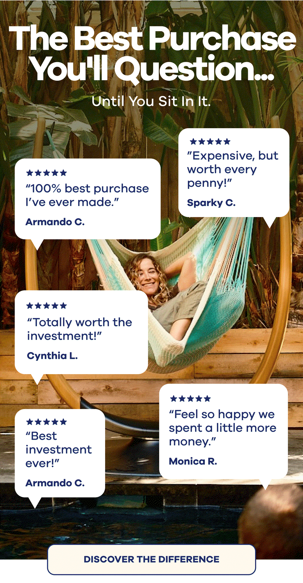 The Best Purchase You'll Question... Until You Sit In It. Armando C.  ”Totally worth the investment!” Cynthia L.  ”100% best purchase I’ve ever made.” Alyssa  ”Feel so happy we spent a little more money.” Monica R.  ”Expensive, but worth every penny!” Sparky C.  ”This is the best purchase I’ve made.” Donna D. DISCOVER THE DIFFERENCE