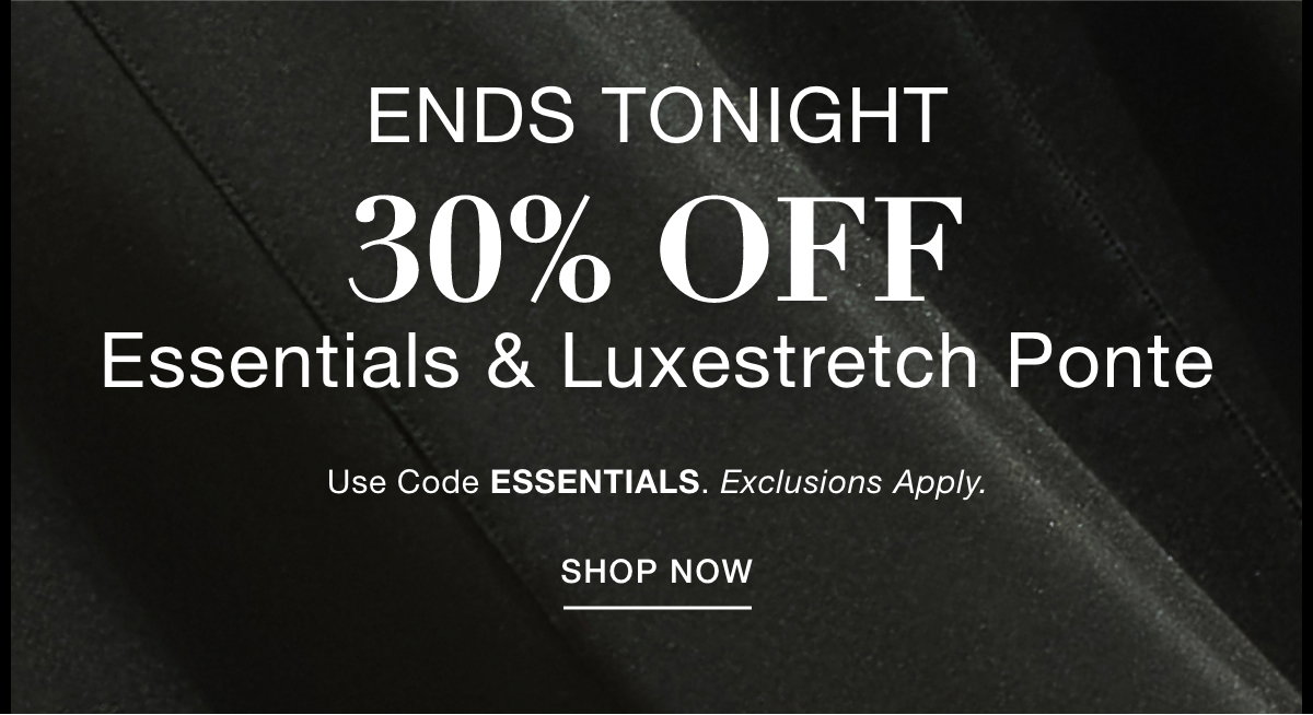 ENDS TONIGHT 30% OFF  ESSENTIALS & LUXESTRETCH PONTE  Use Code: ESSENTIALS Exclusions Apply. SHOP NOW >>