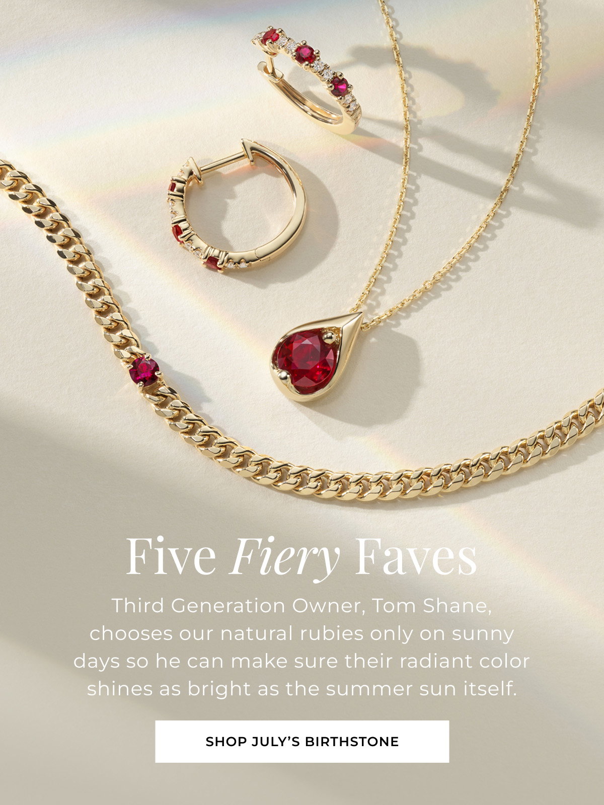 Five Fiery Faves - Third Generation Owner, Tom Shane, chooses our natural rubies only on sunny days so he can make sure their radiant color shines as bright as the summer sun itself. Shop July’s Birthstone > 